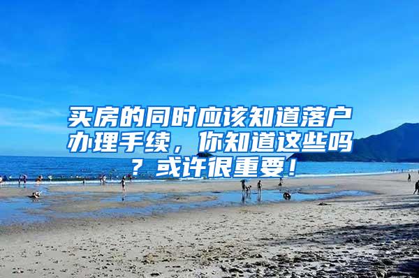 买房的同时应该知道落户办理手续，你知道这些吗？或许很重要！