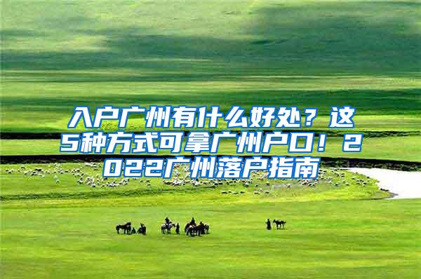 入户广州有什么好处？这5种方式可拿广州户口！2022广州落户指南