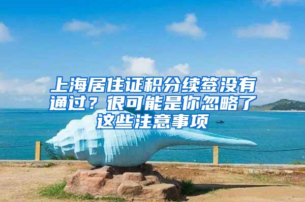 上海居住证积分续签没有通过？很可能是你忽略了这些注意事项