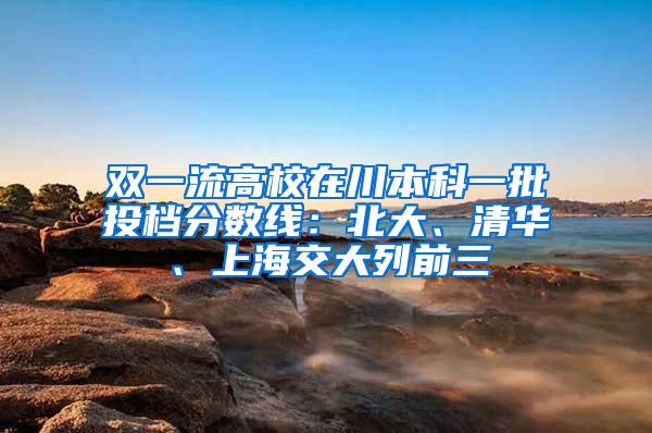 双一流高校在川本科一批投档分数线：北大、清华、上海交大列前三