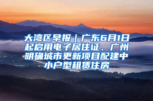 大湾区早报｜广东6月1日起启用电子居住证、广州明确城市更新项目配建中小户型租赁住房