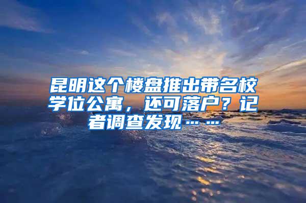 昆明这个楼盘推出带名校学位公寓，还可落户？记者调查发现……