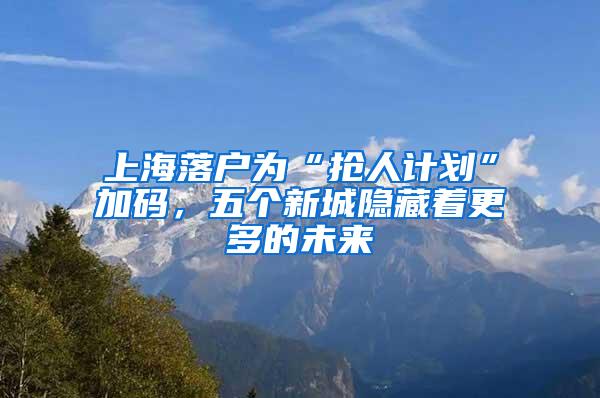 上海落户为“抢人计划”加码，五个新城隐藏着更多的未来