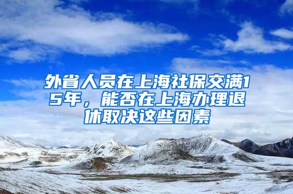 外省人员在上海社保交满15年，能否在上海办理退休取决这些因素