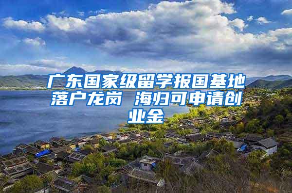 广东国家级留学报国基地落户龙岗 海归可申请创业金