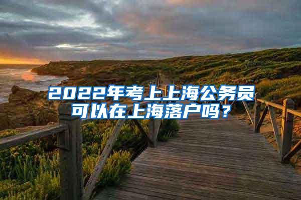 2022年考上上海公务员可以在上海落户吗？