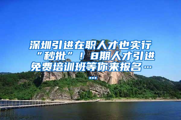 深圳引进在职人才也实行“秒批”！8期人才引进免费培训班等你来报名……