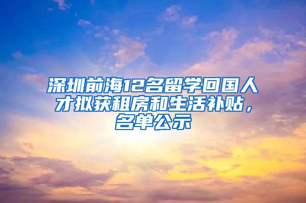 深圳前海12名留学回国人才拟获租房和生活补贴，名单公示