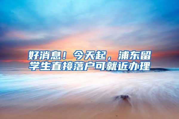 好消息！今天起，浦东留学生直接落户可就近办理