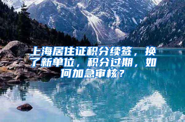 上海居住证积分续签，换了新单位，积分过期，如何加急审核？