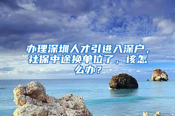 办理深圳人才引进入深户，社保中途换单位了，该怎么办？