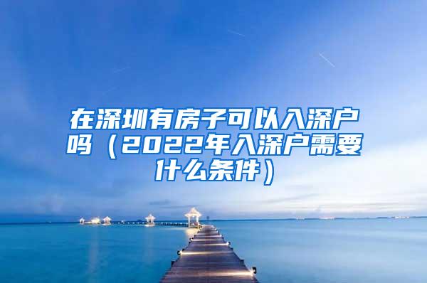 在深圳有房子可以入深户吗（2022年入深户需要什么条件）