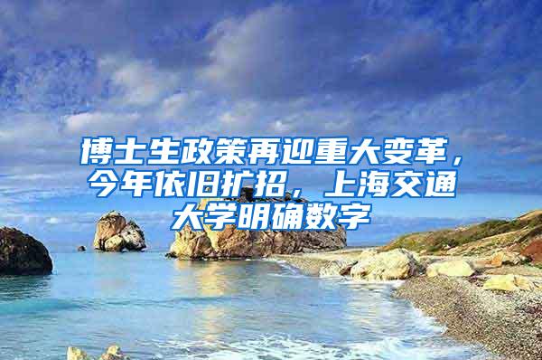 博士生政策再迎重大变革，今年依旧扩招，上海交通大学明确数字