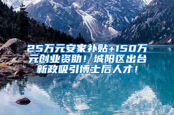 25万元安家补贴+150万元创业资助！城阳区出台新政吸引博士后人才！