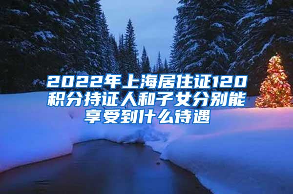 2022年上海居住证120积分持证人和子女分别能享受到什么待遇