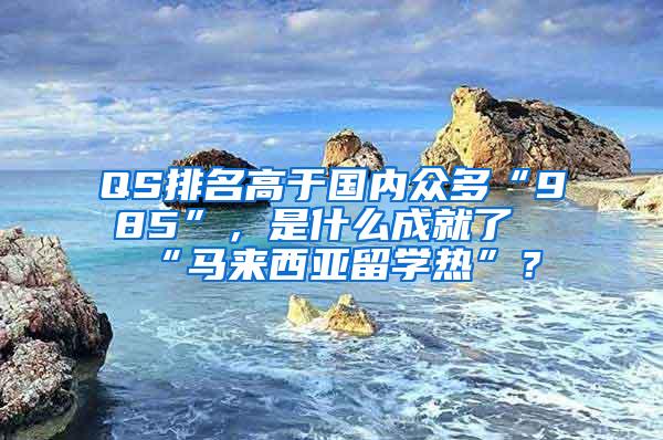 QS排名高于国内众多“985”，是什么成就了“马来西亚留学热”？