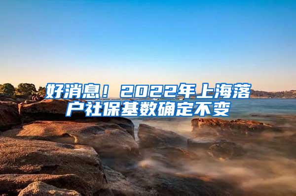 好消息！2022年上海落户社保基数确定不变