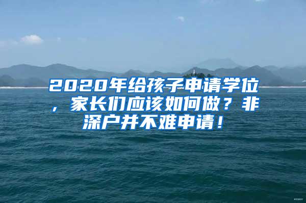 2020年给孩子申请学位，家长们应该如何做？非深户并不难申请！