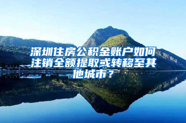 深圳住房公积金账户如何注销全额提取或转移至其他城市？