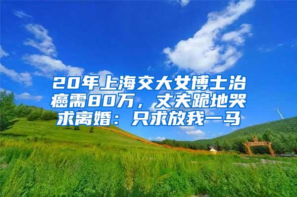 20年上海交大女博士治癌需80万，丈夫跪地哭求离婚：只求放我一马