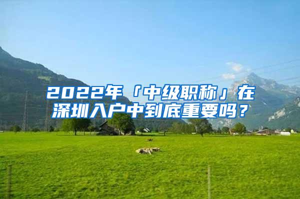 2022年「中级职称」在深圳入户中到底重要吗？