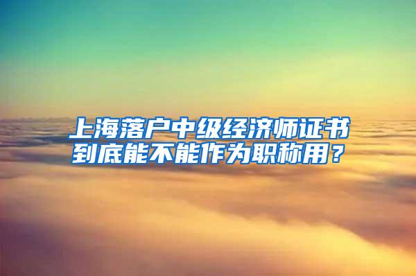 上海落户中级经济师证书到底能不能作为职称用？