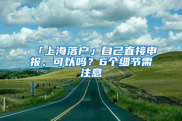 「上海落户」自己直接申报，可以吗？6个细节需注意