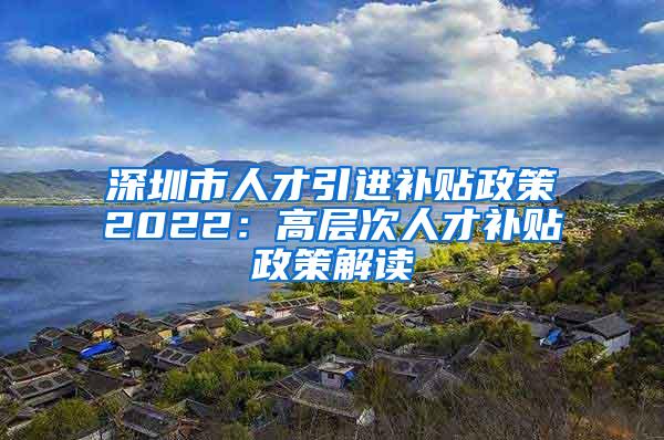 深圳市人才引进补贴政策2022：高层次人才补贴政策解读