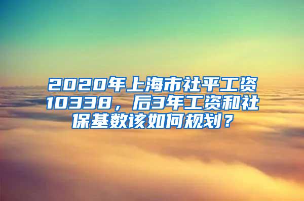 2020年上海市社平工资10338，后3年工资和社保基数该如何规划？