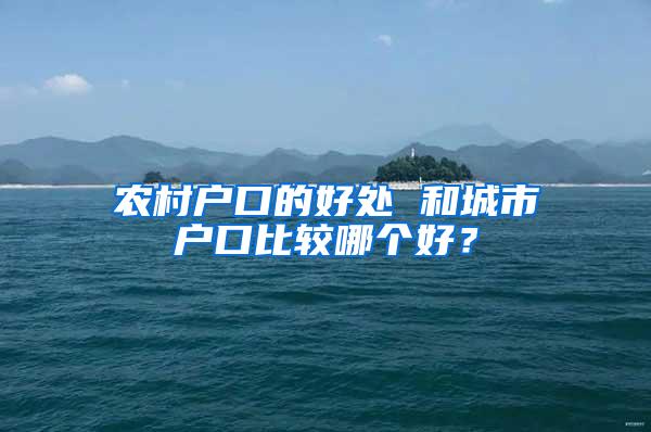 农村户口的好处 和城市户口比较哪个好？