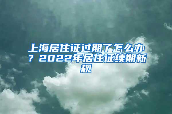 上海居住证过期了怎么办？2022年居住证续期新规