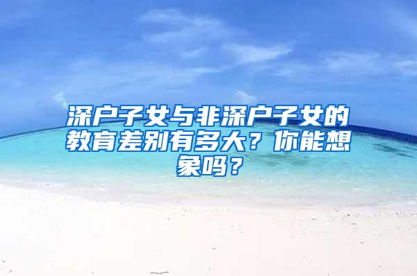 深户子女与非深户子女的教育差别有多大？你能想象吗？