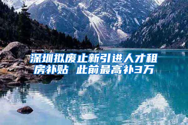 深圳拟废止新引进人才租房补贴 此前最高补3万