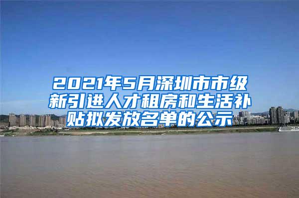 2021年5月深圳市市级新引进人才租房和生活补贴拟发放名单的公示