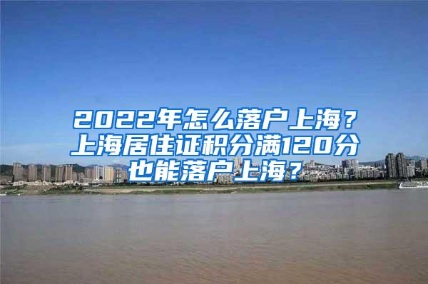 2022年怎么落户上海？上海居住证积分满120分也能落户上海？