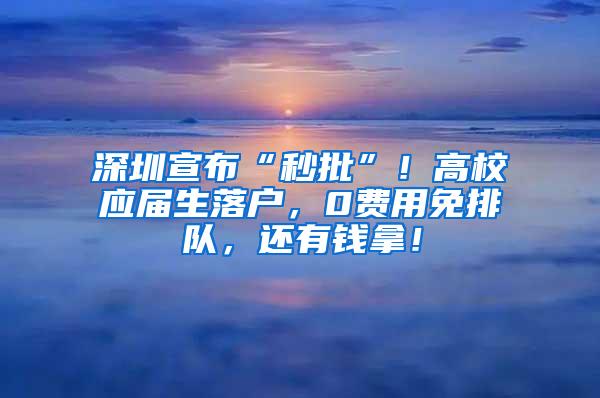 深圳宣布“秒批”！高校应届生落户，0费用免排队，还有钱拿！