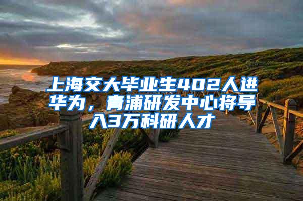 上海交大毕业生402人进华为，青浦研发中心将导入3万科研人才