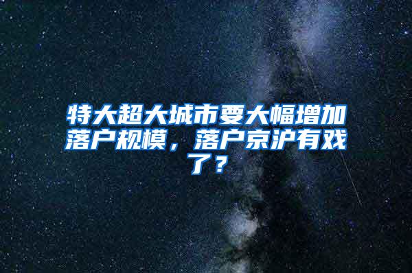 特大超大城市要大幅增加落户规模，落户京沪有戏了？