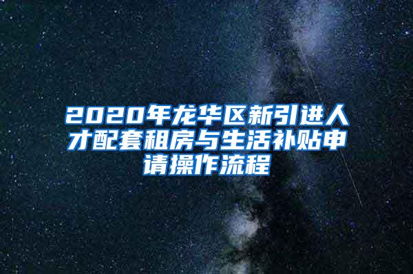 2020年龙华区新引进人才配套租房与生活补贴申请操作流程