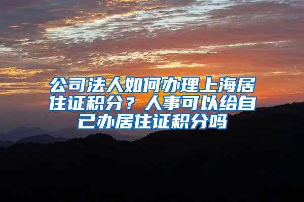 公司法人如何办理上海居住证积分？人事可以给自己办居住证积分吗