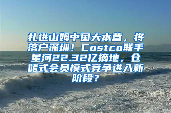 扎进山姆中国大本营，将落户深圳！Costco联手星河22.32亿摘地，仓储式会员模式竞争进入新阶段？