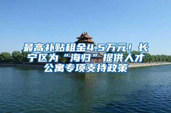 最高补贴租金4.5万元！长宁区为“海归”提供人才公寓专项支持政策