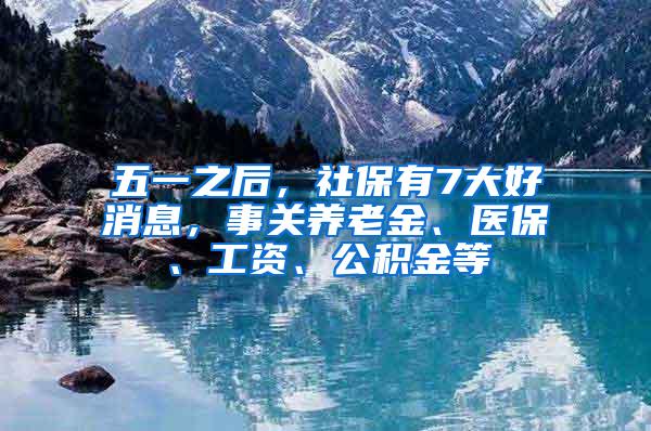 五一之后，社保有7大好消息，事关养老金、医保、工资、公积金等