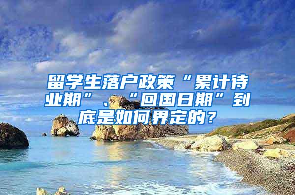 留学生落户政策“累计待业期”、“回国日期”到底是如何界定的？