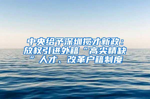 中央给予深圳揽才新政：放权引进外籍“高尖精缺”人才、改革户籍制度