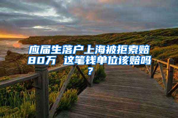 应届生落户上海被拒索赔80万 这笔钱单位该赔吗？