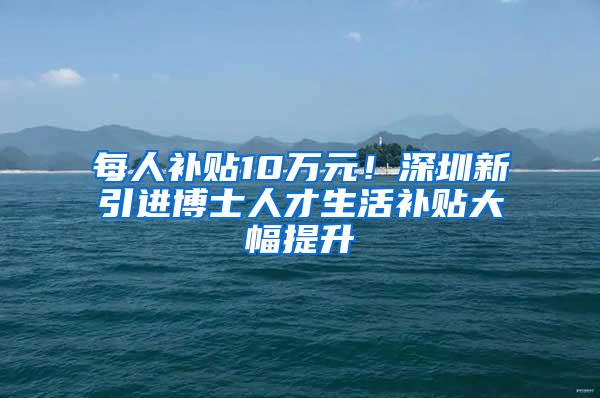 每人补贴10万元！深圳新引进博士人才生活补贴大幅提升