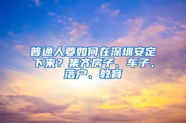 普通人要如何在深圳安定下来？集齐房子、车子、落户、教育