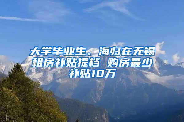 大学毕业生、海归在无锡租房补贴提档 购房最少补贴10万