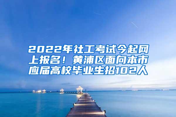 2022年社工考试今起网上报名！黄浦区面向本市应届高校毕业生招102人